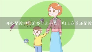 开办早教中心需要什么手续？归工商管还是教育局管？