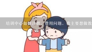 培训中心如何注册，费用问题，我主要想做教育类培训