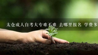 太仓成人自考大专难不难 去哪里报名 学费多少钱