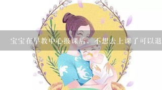 宝宝在早教中心报课后，不想去上课了可以退钱吗？没签合同，交了一半学费，开的收条不是定金