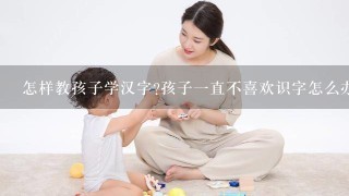 怎样教孩子学汉字?孩子一直不喜欢识字怎么办?